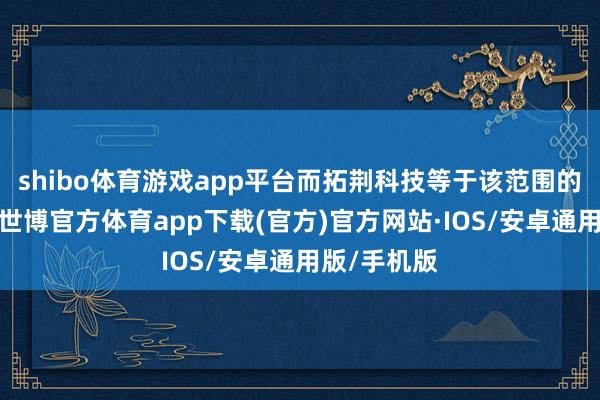 shibo体育游戏app平台而拓荆科技等于该范围的杰出人物-世博官方体育app下载(官方)官方网站·IOS/安卓通用版/手机版