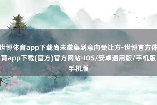 世博体育app下载尚未徵集到意向受让方-世博官方体育app下载(官方)官方网站·IOS/安卓通用版/手机版