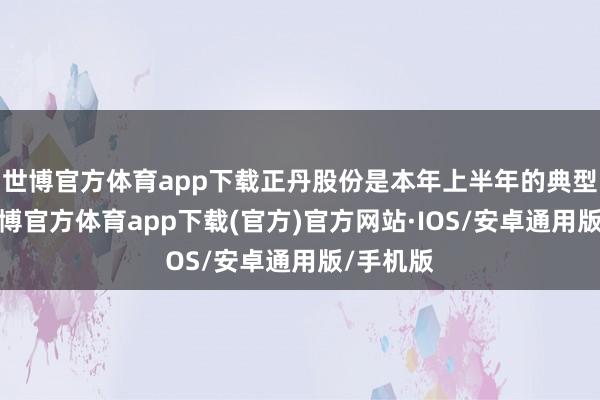 世博官方体育app下载正丹股份是本年上半年的典型牛股-世博官方体育app下载(官方)官方网站·IOS/安卓通用版/手机版