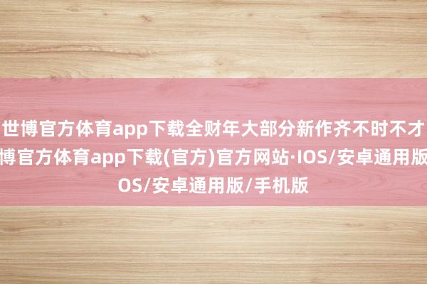 世博官方体育app下载全财年大部分新作齐不时不才半年-世博官方体育app下载(官方)官方网站·IOS/安卓通用版/手机版