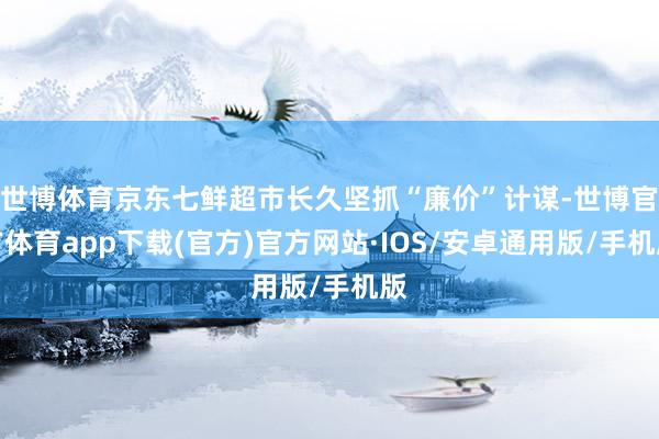 世博体育京东七鲜超市长久坚抓“廉价”计谋-世博官方体育app下载(官方)官方网站·IOS/安卓通用版/手机版