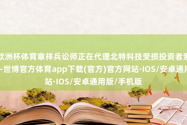 欧洲杯体育章祥兵讼师正在代理北特科技受损投资者索赔诉讼责任-世博官方体育app下载(官方)官方网站·IOS/安卓通用版/手机版