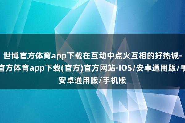 世博官方体育app下载在互动中点火互相的好热诚-世博官方体育app下载(官方)官方网站·IOS/安卓通用版/手机版