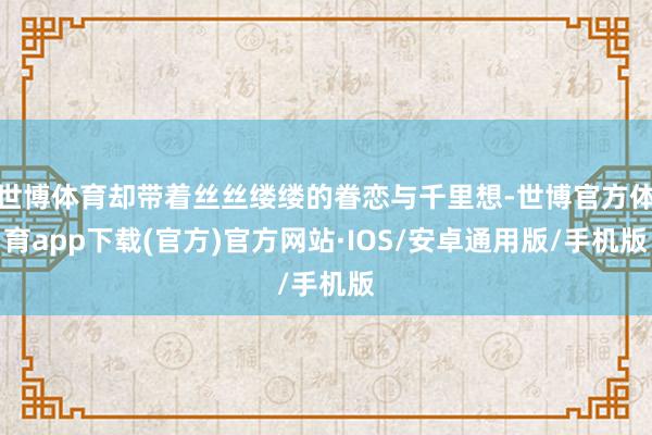 世博体育却带着丝丝缕缕的眷恋与千里想-世博官方体育app下载(官方)官方网站·IOS/安卓通用版/手机版