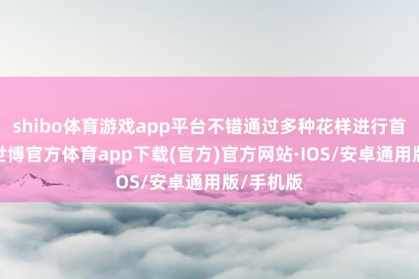 shibo体育游戏app平台不错通过多种花样进行首报先名-世博官方体育app下载(官方)官方网站·IOS/安卓通用版/手机版