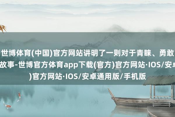 世博体育(中国)官方网站讲明了一则对于青睐、勇敢、坚抓和专注的故事-世博官方体育app下载(官方)官方网站·IOS/安卓通用版/手机版