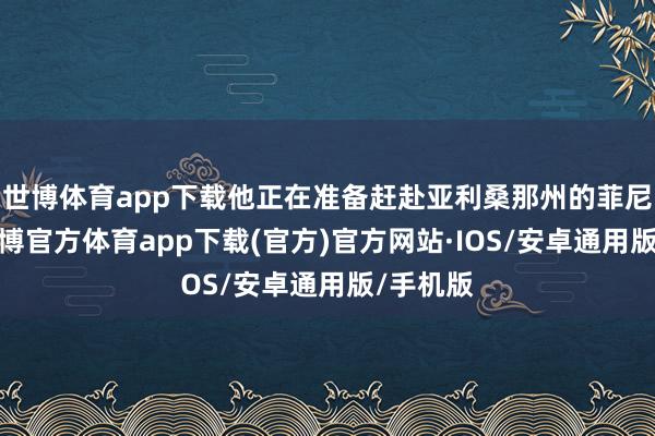 世博体育app下载他正在准备赶赴亚利桑那州的菲尼克斯-世博官方体育app下载(官方)官方网站·IOS/安卓通用版/手机版