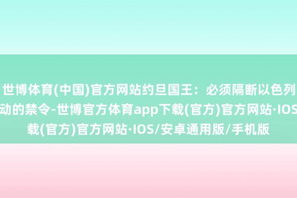 世博体育(中国)官方网站约旦国王：必须隔断以色列对近东扶植工程处活动的禁令-世博官方体育app下载(官方)官方网站·IOS/安卓通用版/手机版