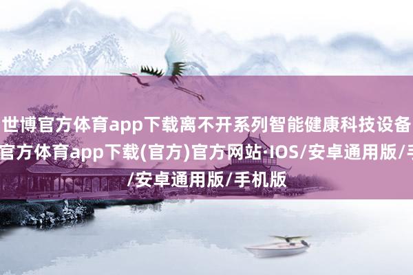 世博官方体育app下载离不开系列智能健康科技设备-世博官方体育app下载(官方)官方网站·IOS/安卓通用版/手机版