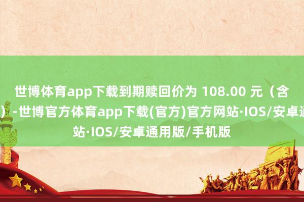 世博体育app下载到期赎回价为 108.00 元（含临了一期利息）-世博官方体育app下载(官方)官方网站·IOS/安卓通用版/手机版