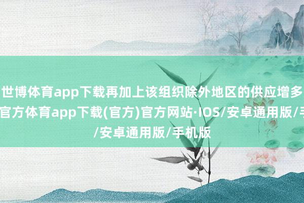 世博体育app下载再加上该组织除外地区的供应增多-世博官方体育app下载(官方)官方网站·IOS/安卓通用版/手机版