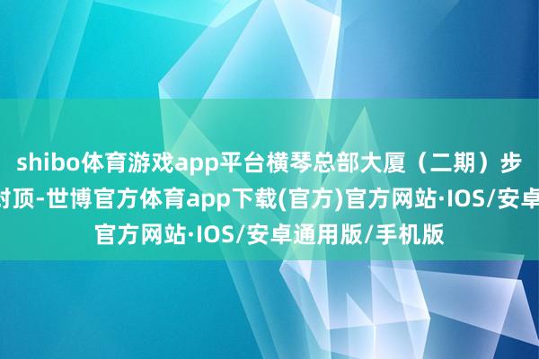 shibo体育游戏app平台横琴总部大厦（二期）步地T2塔楼奏效封顶-世博官方体育app下载(官方)官方网站·IOS/安卓通用版/手机版