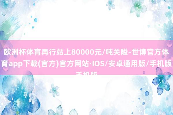 欧洲杯体育再行站上80000元/吨关隘-世博官方体育app下载(官方)官方网站·IOS/安卓通用版/手机版