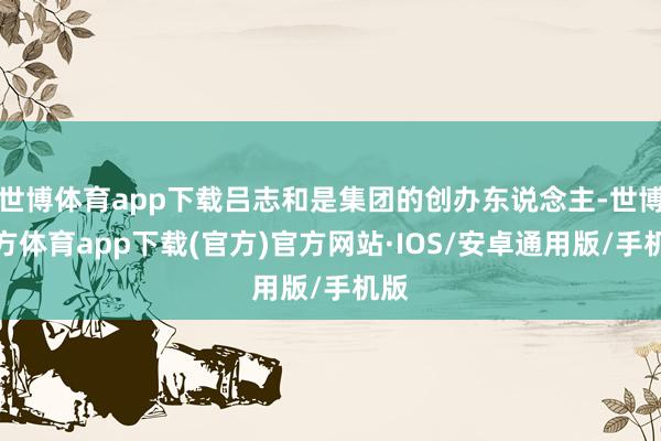 世博体育app下载吕志和是集团的创办东说念主-世博官方体育app下载(官方)官方网站·IOS/安卓通用版/手机版