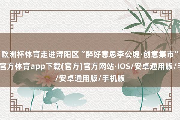 欧洲杯体育走进浔阳区“醉好意思李公堤·创意集市”-世博官方体育app下载(官方)官方网站·IOS/安卓通用版/手机版