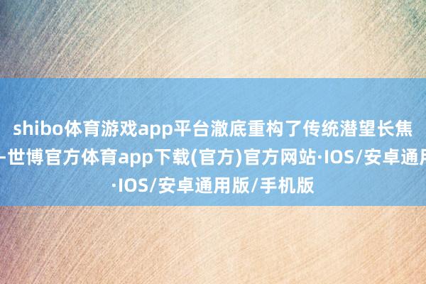 shibo体育游戏app平台澈底重构了传统潜望长焦的光路结构-世博官方体育app下载(官方)官方网站·IOS/安卓通用版/手机版