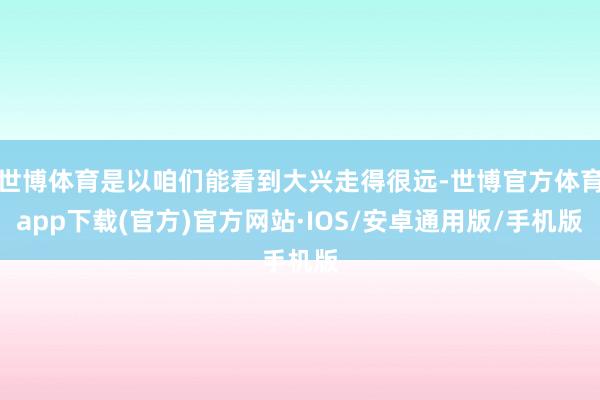 世博体育是以咱们能看到大兴走得很远-世博官方体育app下载(官方)官方网站·IOS/安卓通用版/手机版