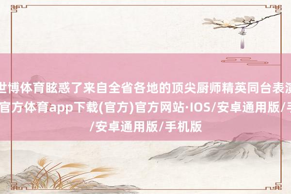 世博体育眩惑了来自全省各地的顶尖厨师精英同台表演-世博官方体育app下载(官方)官方网站·IOS/安卓通用版/手机版