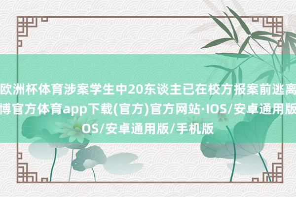 欧洲杯体育涉案学生中20东谈主已在校方报案前逃离澳门-世博官方体育app下载(官方)官方网站·IOS/安卓通用版/手机版