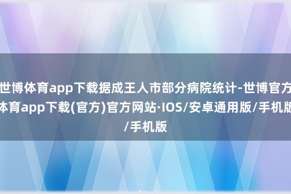 世博体育app下载据成王人市部分病院统计-世博官方体育app下载(官方)官方网站·IOS/安卓通用版/手机版