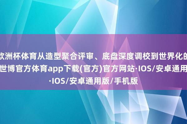 欧洲杯体育从造型聚合评审、底盘深度调校到世界化的品性考证-世博官方体育app下载(官方)官方网站·IOS/安卓通用版/手机版