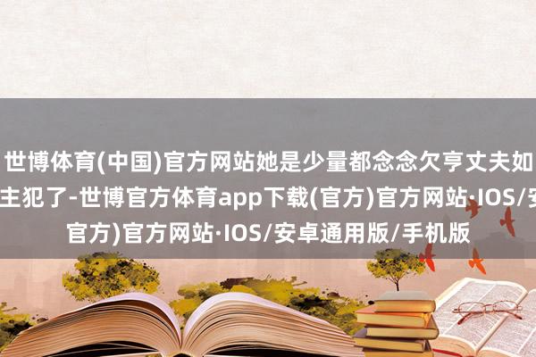 世博体育(中国)官方网站她是少量都念念欠亨丈夫如何就变成杀东说念主犯了-世博官方体育app下载(官方)官方网站·IOS/安卓通用版/手机版