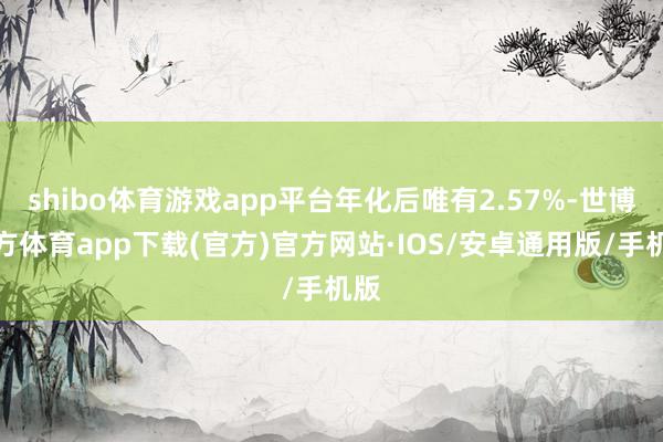 shibo体育游戏app平台年化后唯有2.57%-世博官方体育app下载(官方)官方网站·IOS/安卓通用版/手机版