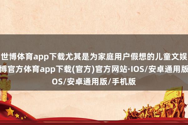 世博体育app下载尤其是为家庭用户假想的儿童文娱花样-世博官方体育app下载(官方)官方网站·IOS/安卓通用版/手机版