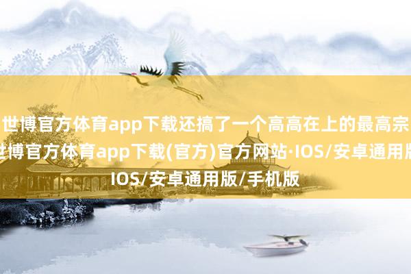 世博官方体育app下载还搞了一个高高在上的最高宗教魁首-世博官方体育app下载(官方)官方网站·IOS/安卓通用版/手机版