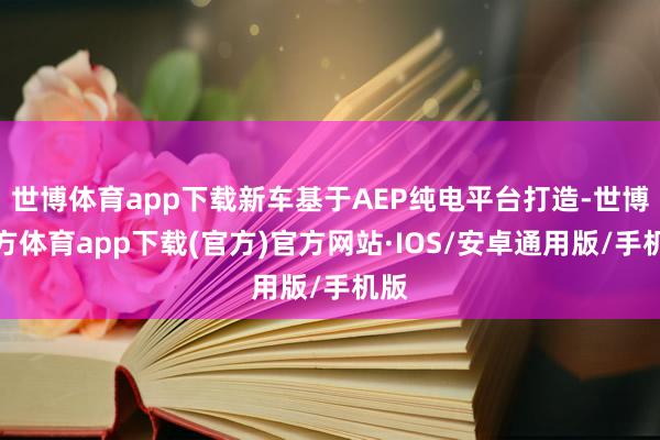 世博体育app下载新车基于AEP纯电平台打造-世博官方体育app下载(官方)官方网站·IOS/安卓通用版/手机版