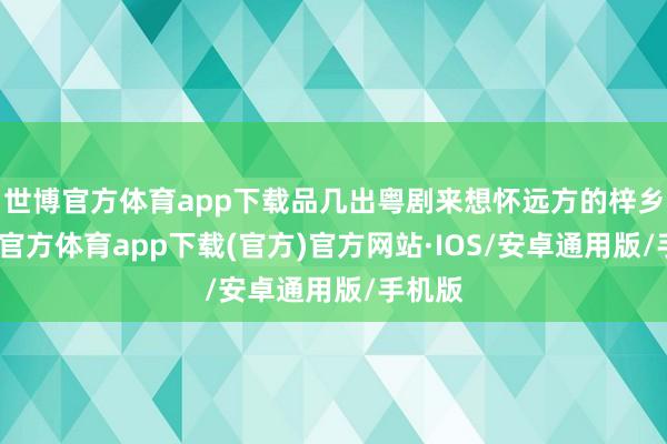 世博官方体育app下载品几出粤剧来想怀远方的梓乡-世博官方体育app下载(官方)官方网站·IOS/安卓通用版/手机版