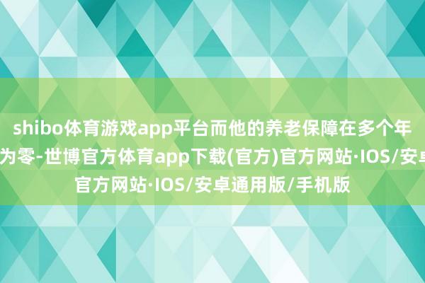 shibo体育游戏app平台而他的养老保障在多个年份露馅缴费月数为零-世博官方体育app下载(官方)官方网站·IOS/安卓通用版/手机版