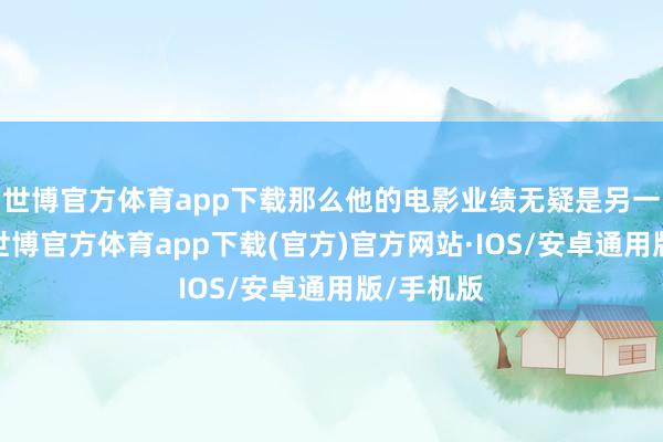 世博官方体育app下载那么他的电影业绩无疑是另一派高地-世博官方体育app下载(官方)官方网站·IOS/安卓通用版/手机版