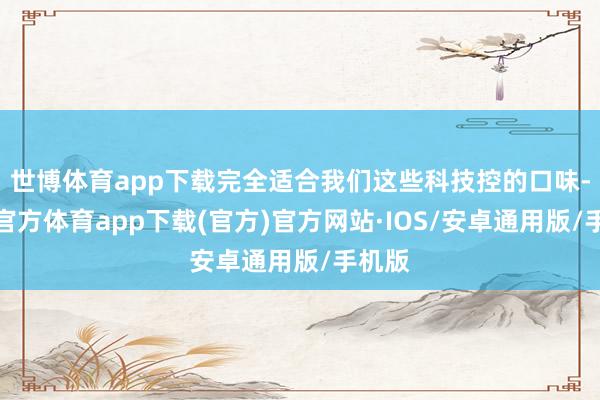 世博体育app下载完全适合我们这些科技控的口味-世博官方体育app下载(官方)官方网站·IOS/安卓通用版/手机版