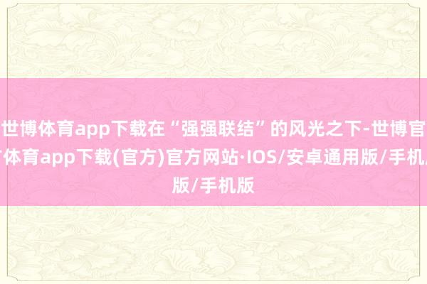 世博体育app下载在“强强联结”的风光之下-世博官方体育app下载(官方)官方网站·IOS/安卓通用版/手机版