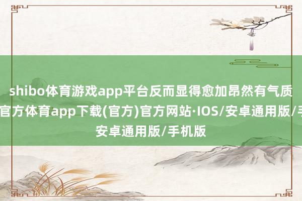 shibo体育游戏app平台反而显得愈加昂然有气质-世博官方体育app下载(官方)官方网站·IOS/安卓通用版/手机版