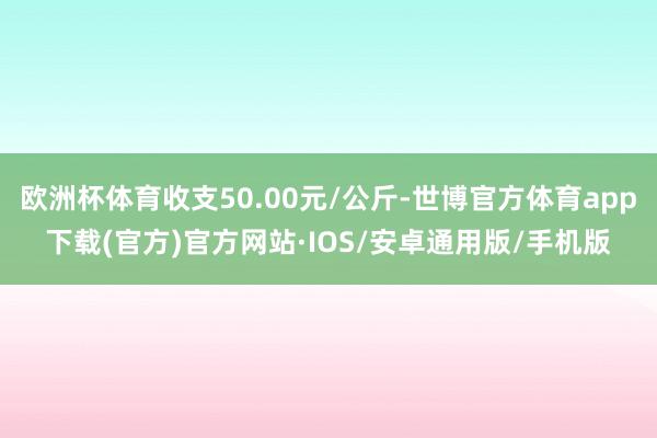 欧洲杯体育收支50.00元/公斤-世博官方体育app下载(官方)官方网站·IOS/安卓通用版/手机版