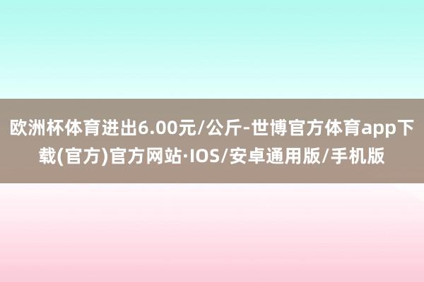 欧洲杯体育进出6.00元/公斤-世博官方体育app下载(官方)官方网站·IOS/安卓通用版/手机版