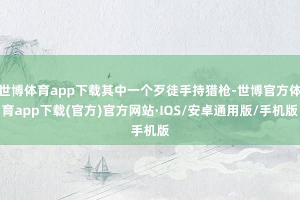 世博体育app下载其中一个歹徒手持猎枪-世博官方体育app下载(官方)官方网站·IOS/安卓通用版/手机版