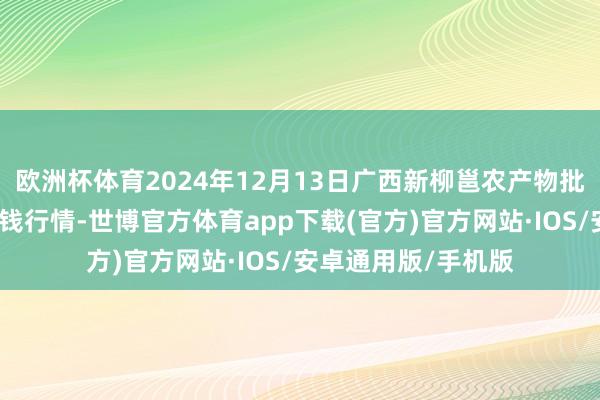 欧洲杯体育2024年12月13日广西新柳邕农产物批发市集有限公司价钱行情-世博官方体育app下载(官方)官方网站·IOS/安卓通用版/手机版