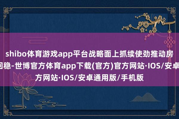 shibo体育游戏app平台战略面上抓续使劲推动房地产市集止跌回稳-世博官方体育app下载(官方)官方网站·IOS/安卓通用版/手机版