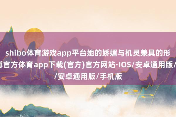 shibo体育游戏app平台她的娇媚与机灵兼具的形象-世博官方体育app下载(官方)官方网站·IOS/安卓通用版/手机版