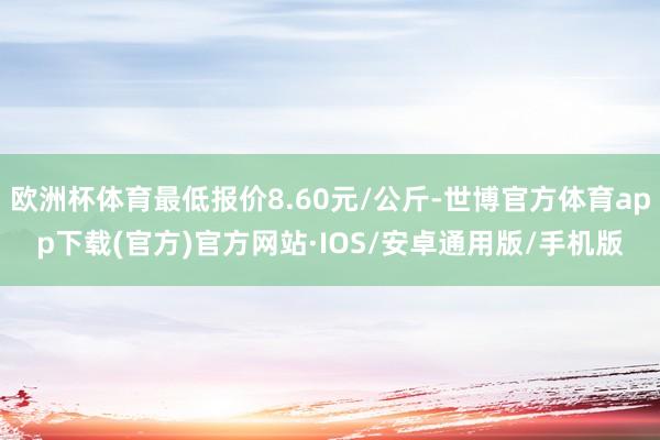 欧洲杯体育最低报价8.60元/公斤-世博官方体育app下载(官方)官方网站·IOS/安卓通用版/手机版