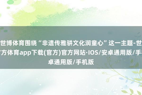 世博体育围绕“非遗传雅骈文化润童心”这一主题-世博官方体育app下载(官方)官方网站·IOS/安卓通用版/手机版