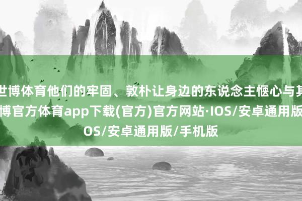 世博体育他们的牢固、敦朴让身边的东说念主惬心与其相助-世博官方体育app下载(官方)官方网站·IOS/安卓通用版/手机版