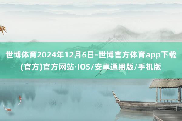 世博体育2024年12月6日-世博官方体育app下载(官方)官方网站·IOS/安卓通用版/手机版