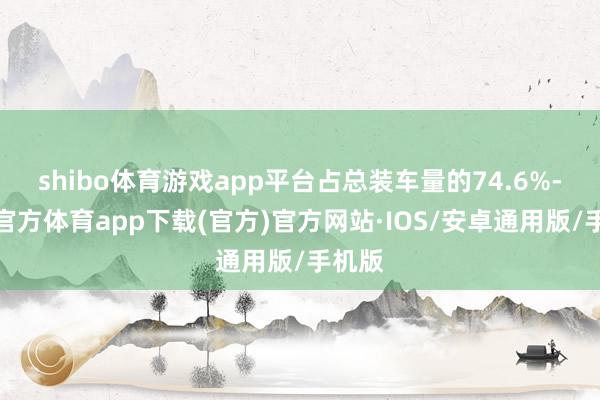 shibo体育游戏app平台占总装车量的74.6%-世博官方体育app下载(官方)官方网站·IOS/安卓通用版/手机版