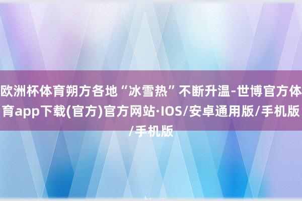 欧洲杯体育朔方各地“冰雪热”不断升温-世博官方体育app下载(官方)官方网站·IOS/安卓通用版/手机版