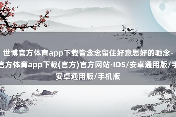 世博官方体育app下载皆念念留住好意思好的驰念-世博官方体育app下载(官方)官方网站·IOS/安卓通用版/手机版