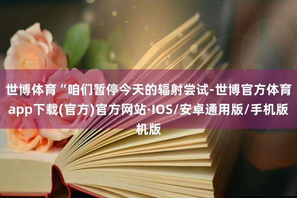 世博体育　　“咱们暂停今天的辐射尝试-世博官方体育app下载(官方)官方网站·IOS/安卓通用版/手机版